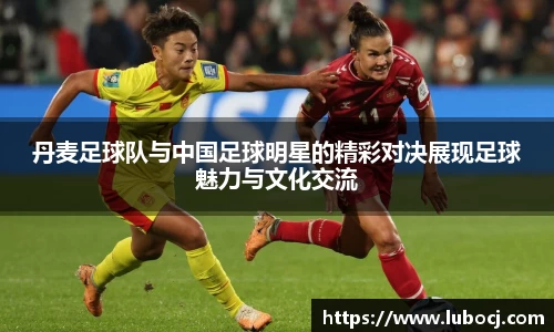 丹麦足球队与中国足球明星的精彩对决展现足球魅力与文化交流
